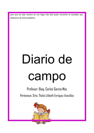 para que de esta manera se nos haga más fácil poder encontrar el resultado que
deseamos de dicho problema.

Diario de
campo
Profesor: Bioq. Carlos García Msc
Pertenece: Srta. Thalía Lilibeth Enríquez Avecillas

 
