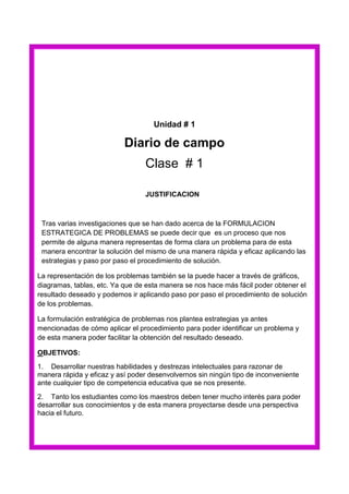 Unidad # 1

Diario de campo
Clase # 1
JUSTIFICACION

Tras varias investigaciones que se han dado acerca de la FORMULACION
ESTRATEGICA DE PROBLEMAS se puede decir que es un proceso que nos
permite de alguna manera representas de forma clara un problema para de esta
manera encontrar la solución del mismo de una manera rápida y eficaz aplicando las
estrategias y paso por paso el procedimiento de solución.
La representación de los problemas también se la puede hacer a través de gráficos,
diagramas, tablas, etc. Ya que de esta manera se nos hace más fácil poder obtener el
resultado deseado y podemos ir aplicando paso por paso el procedimiento de solución
de los problemas.
La formulación estratégica de problemas nos plantea estrategias ya antes
mencionadas de cómo aplicar el procedimiento para poder identificar un problema y
de esta manera poder facilitar la obtención del resultado deseado.
OBJETIVOS:
1. Desarrollar nuestras habilidades y destrezas intelectuales para razonar de
manera rápida y eficaz y así poder desenvolvernos sin ningún tipo de inconveniente
ante cualquier tipo de competencia educativa que se nos presente.
2. Tanto los estudiantes como los maestros deben tener mucho interés para poder
desarrollar sus conocimientos y de esta manera proyectarse desde una perspectiva
hacia el futuro.

 