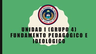 UNIDAD I (GRUPO 4)
FUNDAMENTO PEDAGÓGICO E
IDEOLÓGICO
 