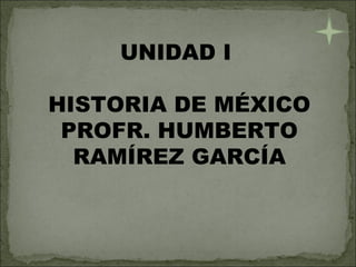 UNIDAD I  HISTORIA DE MÉXICO PROFR. HUMBERTO RAMÍREZ GARCÍA 