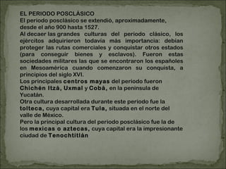 EL PERIODO POSCLÁSICO El periodo posclásico se extendió, aproximadamente, desde el año 900 hasta 1527. Al decaer las grandes culturas del periodo clásico, los ejércitos adquirieron todavía más importancia: debían proteger las rutas comerciales y conquistar otros estados (para conseguir bienes y esclavos). Fueron estas sociedades militares las que se encontraron los españoles en Mesoamérica cuando comenzaron su conquista, a principios del siglo XVI. Los principales  centros mayas  del periodo fueron  Chichén Itzá,   Uxmal  y  Cobá,  en la península de Yucatán. Otra cultura desarrollada durante este periodo fue la  tolteca,  cuya capital era  Tula,  situada en el norte del valle de México. Pero la principal cultura del periodo posclásico fue la de los  mexicas o aztecas,  cuya capital era la impresionante ciudad de  Tenochtitlán 