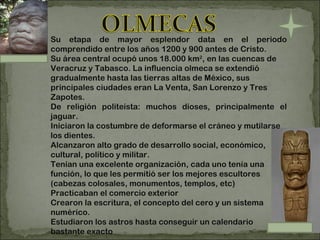 . Su etapa de mayor esplendor data en el periodo comprendido entre los años 1200 y 900 antes de Cristo.  Su área central ocupó unos 18.000 km 2 , en las cuencas de Veracruz y Tabasco. La influencia olmeca se extendió gradualmente hasta las tierras altas de México, sus principales ciudades eran La Venta, San Lorenzo y Tres Zapotes. De religión politeísta: muchos dioses, principalmente el jaguar. Iniciaron la costumbre de deformarse el cráneo y mutilarse los dientes. Alcanzaron alto grado de desarrollo social, económico, cultural, político y militar. Tenían una excelente organización, cada uno tenía una función, lo que les permitió ser los mejores escultores (cabezas colosales, monumentos, templos, etc) Practicaban el comercio exterior Crearon la escritura, el concepto del cero y un sistema numérico. Estudiaron los astros hasta conseguir un calendario bastante exacto 