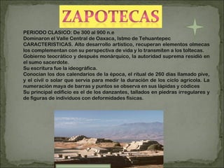 PERIODO CLASICO: De 300 al 900 n.e Dominaron el Valle Central de Oaxaca, Istmo de Tehuantepec CARACTERISTICAS. Alto desarrollo artístico, recuperan elementos olmecas los complementan con su perspectiva de vida y lo transmiten a los toltecas. Gobierno teocrático y después monárquico, la autoridad suprema residió en el sumo sacerdote. Su escritura fue la ideográfica. Conocían los dos calendarios de la época, el ritual de 260 días llamado pive, y el civil o solar que servía para medir la duración de los ciclo agrícola.  La numeración maya de barras y puntos se observa en sus lápidas y códices Su principal edificio es el de los danzantes, tallados en piedras irregulares y de figuras de individuos con deformidades físicas. 