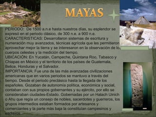 PERIODO:  De 1500 a.n.e hasta nuestros días, su esplendor se expresó en el periodo clásico, de 300 n.e. a 900 n.e. CARACTERISTICAS: Desarrollaron sistemas de escritura y numeración muy avanzados, técnicas agrícola que les permitieron aprovechar mejor la tierra y se interesaron en la observación de los cuerpos celestes y la medición del tiempo. UBICACIÓN: En Yucatán, Campeche, Quintana Roo, Tabasco y Chiapas en México y el territorio de los países de Guatemala, Belice, Honduras y el Salvador. IMPORTANCIA: Fue una de las más avanzadas civilizaciones americanas que en varios periodos se mantuvo a través del tiempo. Desde el periodo preclásico hasta la llegada de los españoles. Gozaban de autonomía política, económica y social, contaban con sus propios gobernantes y su ejército, por ello se consideraban ciudades-Estado. Gobernadas por un Halach Uinich o Ahu que regía un consejo de nobles, sacerdotes y guerreros, los grupos intermedios estaban formados por artesanos y comerciantes y la parte màs baja la constituían campesinos y esclavos 