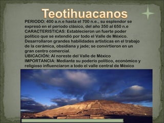 PERIODO: 400 a.n.e hasta el 700 n.e., su esplendor se expresó en el periodo clásico, del año 350 al 650 n.e CARACTERISTICAS: Establecieron un fuerte poder político que se extendió por todo el Valle de México. Desarrollaron grandes habilidades artísticas en el trabajo de la cerámica, obsidiana y jade; se convirtieron en un gran centro comercial. UBICACIÓN: Al noreste del Valle de México IMPORTANCIA: Mediante su poderío político, económico y religioso influenciaron a todo el valle central de México 