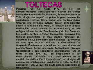 Periodo: 700 n.e hasta 1170 de n.e. (en nahuatl,'maestros constructores'), nativos de México tras la decadencia de Teotihuacán, Se establecieron en Tula, el ejército empleó su potencia para dominar las sociedades vecinas. Comerciaban con Centroamérica. Crearon una refinada cultura, tenían conocimientos sobre la fundición del metal, el trabajo de la piedra, destilación  y astronomía. Su arquitectura y su arte reflejan influencias de Teotihuacán y de los Olmecas. Los restos de Tula ò Tollan Xicocotitlán, incluyen tres templos piramidales, el más grande rematado por columnas de 4,6 conocidos como 'atlantes' (guerreros); se cree que estaba dedicado a Quetzalcóatl, la Serpiente Emplumada, y la adoraron como el dios del planeta Venus. Según la leyenda, Tezcatlipoca, hizo que Quetzalcóatl y sus seguidores abandonaran Tula en torno al año 1000 d.C. Se desplazaron al sur desarrollando  Chichén Itzá, convirtiéndola en su capital. La civilización tolteca decayó en el siglo XII, cuando los chichimecas, invadieron el valle central y saquearon Tula. Lo que dio pauta para la ascensión de los aztecas. . 
