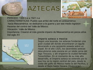 PERIODO: 1300 n.e a 1521 n.e CARACTERISTICAS: Pueblo que arribó del norte en aridoamèrica hacia Mesoamérica; se dedicaron a la guerra y por ese medio lograron  Hacerse del control del Valle de México. Ubicación: Valle de México Importancia: Crearon el más grande imperio de Mesoamérica en pocos años Del siglo XV Imperio azteca o mexica Seg ú n una leyenda, los aztecas fundar í an una gran ciudad all í  donde encontraran un  á guila devorando a una serpiente posada sobre un nopal. En el a ñ o 1325, los sacerdotes aztecas descubrieron esta escena en un islote cerca del lago Texcoco, y all í  erigieron la ciudad llamada Tenochtitlan. En el momento de su m á s alto desarrollo, el Imperio azteca se extendi ó  por lo que hoy es la regi ó n central del pa í s, desde la costa del golfo de M é xico hasta la del Pac í fico, y desde el Baj í o hasta Oaxaca (Huaxyacac). 
