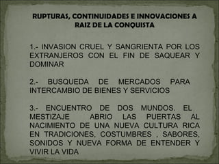 RUPTURAS, CONTINUIDADES E INNOVACIONES A RAIZ DE LA CONQUISTA 1.- INVASION CRUEL Y SANGRIENTA POR LOS EXTRANJEROS CON EL FIN DE SAQUEAR Y DOMINAR 2.- BUSQUEDA DE MERCADOS PARA  INTERCAMBIO DE BIENES Y SERVICIOS 3.- ENCUENTRO DE DOS MUNDOS. EL  MESTIZAJE  ABRIO LAS PUERTAS AL NACIMIENTO DE UNA NUEVA CULTURA RICA EN TRADICIONES, COSTUMBRES , SABORES, SONIDOS Y NUEVA FORMA DE ENTENDER Y VIVIR LA VIDA 