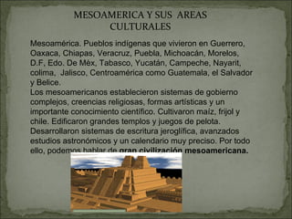 MESOAMERICA Y SUS  AREAS CULTURALES Mesoamérica. Pueblos indígenas que vivieron en Guerrero, Oaxaca, Chiapas, Veracruz, Puebla, Michoacán, Morelos, D.F, Edo. De Mèx, Tabasco, Yucatán, Campeche, Nayarit, colima,  Jalisco, Centroamérica como Guatemala, el Salvador y Belice. Los mesoamericanos establecieron sistemas de gobierno complejos, creencias religiosas, formas artísticas y un importante conocimiento científico. Cultivaron maíz, frijol y chile. Edificaron grandes templos y juegos de pelota. Desarrollaron sistemas de escritura jeroglífica, avanzados estudios astronómicos y un calendario muy preciso. Por todo ello, podemos hablar de  gran civilización mesoamericana. 