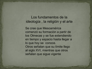 Los fundamentos de la ideología , la religión y el arte Se cree que Mesoamérica comenzó su formación a partir de los Olmecas y se fue extendiendo en tiempo y espacio hasta llegar a lo que hoy se  conoce. Otros señalan que su límite llego al siglo XVI, mientras que otros señalan que sigue vigente 