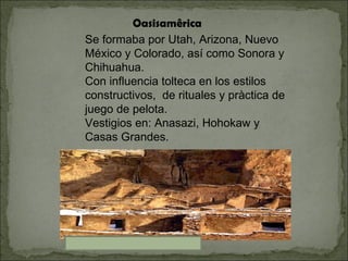 Oasisamêrica Se formaba por Utah, Arizona, Nuevo México y Colorado, así como Sonora y Chihuahua. Con influencia tolteca en los estilos constructivos,  de rituales y pràctica de juego de pelota. Vestigios en: Anasazi, Hohokaw y Casas Grandes. 