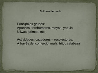 Culturas del norte Principales grupos: Apaches, tarahumaras, mayos, yaquis, kiliwas, primas, etc. Actividades: cazadores – recolectores.  A través del comercio: maíz, frijol, calabaza 