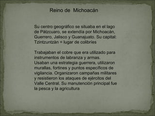 Reino de  Michoacán Su centro geográfico se situaba en el lago de Pàtzcuaro, se extendía por Michoacán, Guerrero, Jalisco y Guanajuato. Su capital: Tzintzuntzàn = lugar de colibríes Trabajaban el cobre que era utilizado para instrumentos de labranza y armas. Usaban una estrategia guerrera, utilizaron murallas, fortines y puntos específicos de vigilancia. Organizaron campañas militares y resistieron los ataques de ejércitos del Valle Central. Su manutención principal fue la pesca y la agricultura 