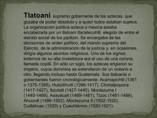 Tlatoani , supremo gobernante de los aztecas, que gozaba de poder absoluto y a quien todos estaban sujetos. La organización política azteca o mexica estaba encabezada por un tlatoani tlacatecuhtli, elegido de entre el estrato social de los pipiltzin. Se encargaba de las decisiones de orden político, del mando supremo del Ejército, de la administración de la justicia y, en ocasiones, dirigía algunos asuntos religiosos. Uno de los signos externos de su alta investidura era el uso de una corona, llamada copilli. En sólo un siglo, los aztecas erigieron su Imperio, cuyos dominios se extendieron de un océano a otro, llegando incluso hasta Guatemala. Sus tlatoanis o gobernantes fueron cronológicamente: Acamapichtli (1361 o 1375-1395), Huitzilíhuitl (1396-1417), Chimalpopoca (1417-1427), Itzcóatl (1427-1440), Moctezuma I (1440-1469), Axayácatl (1469-1481), Tizoc (1481-1486), Ahuizotl (1486-1502), Moctezuma II (1502-1520), Cuitláhuac (1520) y Cuauhtémoc (1520-1521). 