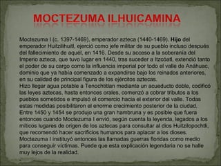 Moctezuma I (c. 1397-1469), emperador azteca (1440-1469).  Hijo  del emperador Huitzilihuitl, ejerció como jefe militar de su pueblo incluso después del fallecimiento de aquél, en 1416. Desde su acceso a la soberanía del Imperio azteca, que tuvo lugar en 1440, tras suceder a Itzcóatl, extendió tanto el poder de su cargo como la influencia imperial por todo el valle de Anáhuac, dominio que ya había comenzado a expandirse bajo los reinados anteriores, en su calidad de principal figura de los ejércitos aztecas. Hizo llegar agua potable a Tenochtitlan mediante un acueducto doble, codificó las leyes aztecas, hasta entonces orales, comenzó a cobrar tributos a los pueblos sometidos e impulsó el comercio hacia el exterior del valle. Todas estas medidas posibilitaron el enorme crecimiento posterior de la ciudad. Entre 1450 y 1454 se produjo una gran hambruna y es posible que fuera entonces cuando Moctezuma I envió, según cuenta la leyenda, legados a los míticos lugares de origen de los aztecas para consultar al dios Huitzilopochtli, que recomendó hacer sacrificios humanos para aplacar a los dioses. Moctezuma I instituyó entonces las llamadas guerras floridas como medio para conseguir víctimas. Puede que esta explicación legendaria no se halle muy lejos de la realidad. . 