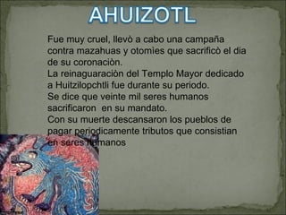 Fue muy cruel, llevò a cabo una campaña  contra mazahuas y otomìes que sacrificò el dia de su coronaciòn. La reinaguaraciòn del Templo Mayor dedicado a Huitzilopchtli fue durante su periodo. Se dice que veinte mil seres humanos sacrificaron  en su mandato. Con su muerte descansaron los pueblos de pagar periodicamente tributos que consistian en seres humanos 
