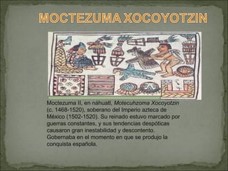 Moctezuma II, en náhuatl,  Motecuhzoma   Xocoyotzin  (c. 1468-1520), soberano del Imperio azteca de México (1502-1520). Su reinado estuvo marcado por guerras constantes, y sus tendencias despóticas causaron gran inestabilidad y descontento. Gobernaba en el momento en que se produjo la conquista española. 