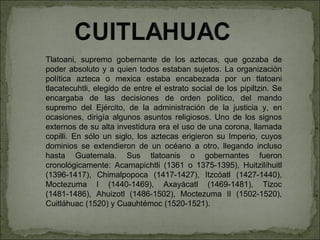 Tlatoani, supremo gobernante de los aztecas, que gozaba de poder absoluto y a quien todos estaban sujetos. La organización política azteca o mexica estaba encabezada por un tlatoani tlacatecuhtli, elegido de entre el estrato social de los pipiltzin. Se encargaba de las decisiones de orden político, del mando supremo del Ejército, de la administración de la justicia y, en ocasiones, dirigía algunos asuntos religiosos. Uno de los signos externos de su alta investidura era el uso de una corona, llamada copilli. En sólo un siglo, los aztecas erigieron su Imperio, cuyos dominios se extendieron de un océano a otro, llegando incluso hasta Guatemala. Sus tlatoanis o gobernantes fueron cronológicamente: Acamapichtli (1361 o 1375-1395), Huitzilíhuitl (1396-1417), Chimalpopoca (1417-1427), Itzcóatl (1427-1440), Moctezuma I (1440-1469), Axayácatl (1469-1481), Tizoc (1481-1486), Ahuizotl (1486-1502), Moctezuma II (1502-1520), Cuitláhuac (1520) y Cuauhtémoc (1520-1521). 