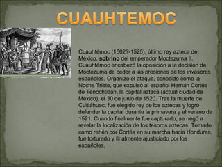 Cuauhtémoc (1502?-1525), último rey azteca de México,  sobrino  del emperador Moctezuma II. Cuauhtémoc encabezó la oposición a la decisión de Moctezuma de ceder a las presiones de los invasores españoles. Organizó el ataque, conocido como la Noche Triste, que expulsó al español Hernán Cortés de Tenochtitlan, la capital azteca (actual ciudad de México), el 30 de junio de 1520. Tras la muerte de Cuitláhuac, fue elegido rey de los aztecas y logró defender la capital durante la primavera y el verano de 1521. Cuando finalmente fue capturado, se negó a revelar la localización de los tesoros aztecas. Tomado como rehén por Cortés en su marcha hacia Honduras, fue torturado y finalmente ajusticiado por los españoles. 