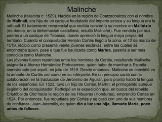 Malinche Malinche (fallecida c. 1529). Nacida en la región de Coatzacoalcos,con el nombre de  Malinali,  era hija de un cacique feudatario del Imperio azteca y su lengua era la náhuatl. El tratamiento reverencial que recibía convertía su nombre en  Malintzin  (de donde, en la deformación castellana, resultó Malinche). Fue vendida por sus padres a un cacique de Tabasco, donde aprendió la lengua maya propia del territorio. Cuando el conquistador Hernán Cortés llegó a la zona, el 12 de marzo de 1519, recibió como presente veinte jóvenes esclavas, entre las cuales se encontraba quien, pese a que fue bautizada como  Marina , pasaría a ser más conocida como Malinche. Las jóvenes fueron repartidas entre los hombres de Cortés, resultando Malinche asignada a Alonso Hernández Portocarrero, quien hubo de marchar a España comisionado por aquél, en julio de 1519. Desde entonces, Malinche se convirtió en la amante de Cortés así como en su intérprete. En un principio contó con la colaboración en la traducción de Jerónimo de Aguilar, pero pronto habló la lengua de los españoles. En 1523, tuvo un hijo de Cortés, Martín, el primogénito aunque ilegítimo del conquistador. Participó en la expedición que, en busca del rebelde Cristóbal de Olid hacia la región de las Hibueras (Honduras), emprendió Cortés en 1524. Por entonces, fue repudiada por Cortés y se casó con uno de sus hombres de confianza, Juan Jaramillo, de quien  dio a luz una hija, llamada María, poco antes de fallecer. 