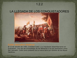 1.2.2 LA LLEGADA DE LOS CONQUISTADORES Col ó n descubre Am é rica El 12 de octubre de 1492, Crist ó bal Col ó n y su tripulaci ó n desembarcaron en Guanahan í , una isla del archipi é lago de las Bahamas a la que bautizaron como San Salvador. Col ó n tom ó  posesi ó n de la nueva tierra en nombre de los Reyes Cat ó licos. 