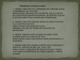 PRIMERAS EXPEDICIONES 1.- DESDE CUBA POR FCO. HERNADEZ DE CORDOBA HACIA LA PENINSULA DE YUCATAN RESULTADOS: RECHAZO DE LOS MAYAS. SOLO LA MITAD DE LOS EXPEDICIONARIOS REGRESÒ. SE MOSTRO QUE EN YUCATAN HABIA POBLACIONES MAS PODEROSAS 2.- DESDE CUBA POR JUAN DE GRIJALVA HACIA YUCATAN Y LA HUASTECA EN 1518. RESULTADOS: EXPLORACION CAUTA PRIMERA VEZ QUE SE TIENEN NOTICIAS DE LOS MEXICANOS 3.- DESDE JAIMAICA POR ALFONSO ALVAREZ HACIA FLORIDA HASTA EL PANUCO EN 1518 RESULTADOS: INICIO UNA INFRUCTUOSA INOVACION A LA HUASTECA 4.-DESDE CUBA POR HERNAN CORTES HACIA VERACRUZ Y HASTA EL CENTRO DE MEX. DE  1519 A 1521 RESULTADOS: CONQUISTA DE TENOCHTITLAN Y TODOS LOS PUEBLOS SOMETIDOS AL PUEBLO MEXICA Y TRIPLE ALIANZA 