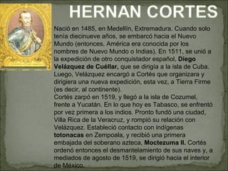 Nació en 1485, en Medellín, Extremadura. Cuando solo tenía diecinueve años, se embarcó hacia el Nuevo Mundo (entonces, América era conocida por los nombres de Nuevo Mundo o Indias). En 1511, se unió a la expedición de otro conquistador español,  Diego Velázquez de Cuéllar,  que se dirigía a la isla de Cuba. Luego, Velázquez encargó a Cortés que organizara y dirigiera una nueva expedición, esta vez, a Tierra Firme (es decir, al continente). Cortés zarpó en 1519, y llegó a la isla de Cozumel, frente a Yucatán. En lo que hoy es Tabasco, se enfrentó por vez primera a los indios. Pronto fundó una ciudad, Villa Rica de la Veracruz, y rompió su relación con Velázquez. Estableció contacto con indígenas  totonacas  en Zempoala, y recibió una primera embajada del soberano azteca,  Moctezuma II.  Cortés ordenó entonces el desmantelamiento de sus naves y, a mediados de agosto de 1519, se dirigió hacia el interior de México. 