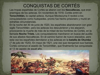 CONQUISTAS DE CORTÉS Las tropas españolas de Cortés se aliaron con los  tlaxcaltecas,  que eran enemigos de los aztecas. En noviembre de 1519, Cortés entró en  Tenochtitlán,  la capital azteca. Aunque Moctezuma II recibió a los conquistadores como huéspedes, pronto fue hecho prisionero y murió en extrañas circunstancias. En la noche del 30 de junio de 1520, los españoles abandonaron con gran sigilo Tenochtitlán; pero los aztecas los descubrieron y los atacaron, provocando la muerte de más de la mitad de los hombres de Cortés, en la llamada  Noche Triste.  Los conquistadores marcharon en busca del auxilio de sus aliados tlaxcaltecas. En el camino fueron de nuevo atacados, pero esta vez los españoles derrotaron a los aztecas en la  batalla de Otumba  (7 de julio de 1520). En mayo de 1521, una vez que reorganizó sus fuerzas, Cortés comenzó el asedió de Tenochtitlán, que finalmente fue conquistada el 13 de agosto de aquel año. . 