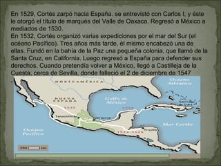En 1529, Cortés zarpó hacia España. se entrevistó con Carlos I, y éste le otorgó el título de marqués del Valle de Oaxaca. Regresó a México a mediados de 1530. En 1532, Cortés organizó varias expediciones por el mar del Sur (el océano Pacífico). Tres años más tarde, él mismo encabezó una de ellas. Fundó en la bahía de la Paz una pequeña colonia, que llamó de la Santa Cruz, en California. Luego regresó a España para defender sus derechos. Cuando pretendía volver a México, llegó a Castilleja de la Cuesta, cerca de Sevilla, donde falleció el 2 de diciembre de 1547 . 