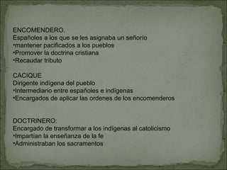 ENCOMENDERO.  Españoles a los que se les asignaba un señorío mantener pacificados a los pueblos Promover la doctrina cristiana Recaudar tributo CACIQUE Dirigente indígena del pueblo Intermediario entre españoles e indígenas Encargados de aplicar las ordenes de los encomenderos DOCTRINERO:  Encargado de transformar a los indígenas al catolicismo Impartían la enseñanza de la fe Administraban los sacramentos 