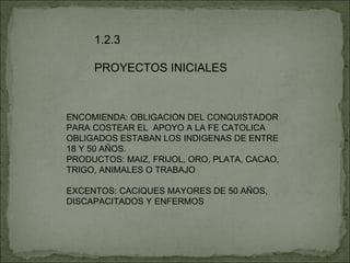 1.2.3 PROYECTOS INICIALES ENCOMIENDA: OBLIGACION DEL CONQUISTADOR PARA COSTEAR EL  APOYO A LA FE CATOLICA OBLIGADOS ESTABAN LOS INDIGENAS DE ENTRE 18 Y 50 AÑOS. PRODUCTOS: MAIZ, FRIJOL, ORO, PLATA, CACAO, TRIGO, ANIMALES O TRABAJO EXCENTOS: CACIQUES MAYORES DE 50 AÑOS, DISCAPACITADOS Y ENFERMOS 