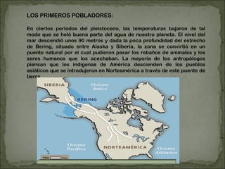 LOS PRIMEROS POBLADORES: En ciertos periodos del pleistoceno, las temperaturas bajaron de tal modo que se heló buena parte del agua de nuestro planeta. El nivel del mar descendió unos 90 metros y dada la poca profundidad del estrecho de Bering, situado entre Alaska y Siberia, la zona se convirtió en un puente natural por el cual pudieron pasar los rebaños de animales y los seres humanos que los acechaban. La mayoría de los antropólogos piensan que los indígenas de América descienden de los pueblos asiáticos que se introdujeron en Norteamérica a través de este puente de tierra. 