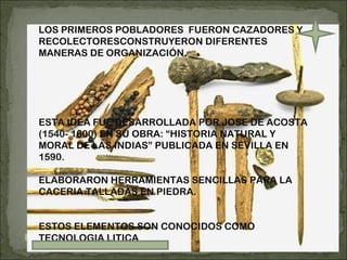 LOS PRIMEROS POBLADORES  FUERON CAZADORES Y RECOLECTORESCONSTRUYERON DIFERENTES MANERAS DE ORGANIZACIÓN. ESTA IDEA FUE DESARROLLADA POR JOSE DE ACOSTA (1540- 1600) EN SU OBRA: “HISTORIA NATURAL Y MORAL DE LAS INDIAS” PUBLICADA EN SEVILLA EN 1590. ELABORARON HERRAMIENTAS SENCILLAS PARA LA CACERIA TALLADAS EN PIEDRA. ESTOS ELEMENTOS SON CONOCIDOS COMO TECNOLOGIA LITICA 