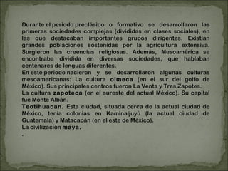Durante el periodo preclásico o formativo se desarrollaron las primeras sociedades complejas (divididas en clases sociales), en las que destacaban importantes grupos dirigentes. Existían grandes poblaciones sostenidas por la agricultura extensiva. Surgieron las creencias religiosas. Además, Mesoamérica se encontraba dividida en diversas sociedades, que hablaban centenares de lenguas diferentes. En este periodo nacieron y se desarrollaron algunas culturas mesoamericanas: La cultura  olmeca  (en el sur del golfo de México). Sus principales centros fueron La Venta y Tres Zapotes.  La cultura  zapoteca  (en el sureste del actual México). Su capital fue Monte Albán.  Teotihuacan.  Esta ciudad, situada cerca de la actual ciudad de México, tenía colonias en Kaminaljuyú (la actual ciudad de Guatemala) y Matacapán (en el este de México).  La civilización  maya.   . 