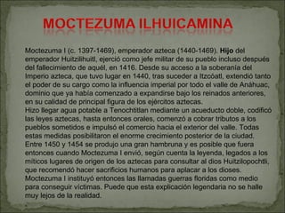 Moctezuma I (c. 1397-1469), emperador azteca (1440-1469).  Hijo  del emperador Huitzilihuitl, ejerció como jefe militar de...