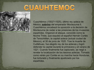 Cuauhtémoc (1502?-1525), último rey azteca de México,  sobrino  del emperador Moctezuma II. Cuauhtémoc encabezó la oposici...