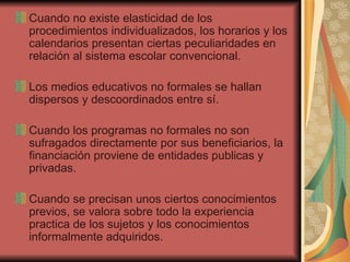 Cuando no existe elasticidad de los procedimientos individualizados, los horarios y los calendarios presentan ciertas peculiaridades en relación al sistema escolar convencional. Los medios educativos no formales se hallan dispersos y descoordinados entre sí. Cuando los programas no formales no son sufragados directamente por sus beneficiarios, la financiación proviene de entidades publicas y privadas. Cuando se precisan unos ciertos conocimientos previos, se valora sobre todo la experiencia practica de los sujetos y los conocimientos informalmente adquiridos. 