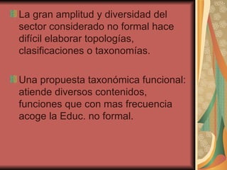 La gran amplitud y diversidad del sector considerado no formal hace difícil elaborar topologías, clasificaciones o taxonomías. Una propuesta taxonómica funcional: atiende diversos contenidos, funciones que con mas frecuencia acoge la Educ. no formal. 