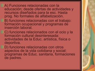 A) Funciones relacionadas con la educación; desde ofertas de actividades y recursos diseñados para la esc. Hasta prog. No formales de alfabetización. B) funciones relacionadas con el trabajo: formación ocupacional y programas de inserción laboral. C) funciones relacionados con el ocio y la formación cultural desinteresada: actividades de la Educ. artística, física o deportiva. D) funciones relacionadas con otros aspectos de la vida cotidiana y social: programas de Educ. sanitaria, formaciones de padres. 