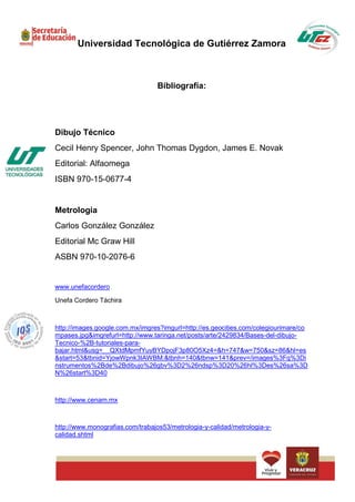 Universidad Tecnológica de Gutiérrez Zamora



                                  Bibliografía:




Dibujo Técnico
Cecil Henry Spencer, John Thomas Dygdon, James E. Novak
Editorial: Alfaomega
ISBN 970-15-0677-4


Metrología
Carlos González González
Editorial Mc Graw Hill
ASBN 970-10-2076-6


www.unefacordero

Unefa Cordero Táchira



http://images.google.com.mx/imgres?imgurl=http://es.geocities.com/colegiourimare/co
mpases.jpg&imgrefurl=http://www.taringa.net/posts/arte/2429834/Bases-del-dibujo-
Tecnico-%2B-tutoriales-para-
bajar.html&usg=__QXtdMpmfYuyBYDpojF3p80O5Xz4=&h=747&w=750&sz=86&hl=es
&start=53&tbnid=YjowWpnk3IAWBM:&tbnh=140&tbnw=141&prev=/images%3Fq%3Di
nstrumentos%2Bde%2Bdibujo%26gbv%3D2%26ndsp%3D20%26hl%3Des%26sa%3D
N%26start%3D40



http://www.cenam.mx



http://www.monografias.com/trabajos53/metrologia-y-calidad/metrologia-y-
calidad.shtml
 