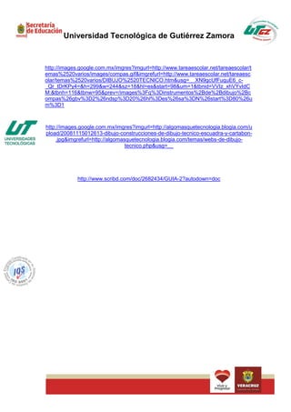 Universidad Tecnológica de Gutiérrez Zamora



http://images.google.com.mx/imgres?imgurl=http://www.tareaescolar.net/tareaescolar/t
emas%2520varios/images/compas.gif&imgrefurl=http://www.tareaescolar.net/tareaesc
olar/temas%2520varios/DIBUJO%2520TECNICO.htm&usg=__XN9gcUfFuquE6_c-
_Qr_tDrKPy4=&h=299&w=244&sz=18&hl=es&start=98&um=1&tbnid=VVIz_xhVYvIdC
M:&tbnh=116&tbnw=95&prev=/images%3Fq%3Dinstrumentos%2Bde%2Bdibujo%2Bc
ompas%26gbv%3D2%26ndsp%3D20%26hl%3Des%26sa%3DN%26start%3D80%26u
m%3D1



http://images.google.com.mx/imgres?imgurl=http://algomasquetecnologia.blogia.com/u
pload/20081115012613-dibujo-construcciones-de-dibujo-tecnico-escuadra-y-cartabon-
     .jpg&imgrefurl=http://algomasquetecnologia.blogia.com/temas/webs-de-dibujo-
                                  tecnico.php&usg=__




             http://www.scribd.com/doc/2682434/GUIA-2?autodown=doc
 