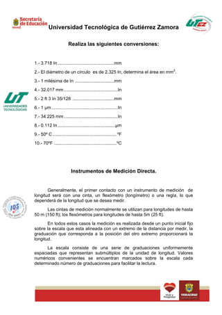 Universidad Tecnológica de Gutiérrez Zamora

                        Realiza las siguientes conversiones:


1.- 3.718 In .............................................mm
2.- El diámetro de un círculo es de 2.325 In, determina el área en mm 2.
3.- 1 milésima de In ...............................mm
4.- 32.017 mm ...........................................In
5.- 2 ft 3 In 35/128 .................................mm
6.- 1 µm .....................................................In
7.- 34.225 mm ...........................................In
8.- 0.112 In ..............................................µm
9.- 50º C ................................................... ºF
10.- 70ºF .................................................. ºC




                          Instrumentos de Medición Directa.


       Generalmente, el primer contacto con un instrumento de medición de
longitud será con una cinta, un flexómetro (longímetro) o una regla, lo que
dependerá de la longitud que se desea medir.
      Las cintas de medición normalmente se utilizan para longitudes de hasta
50 m (150 ft); los flexómetros para longitudes de hasta 5m (25 ft).
       En todos estos casos la medición es realizada desde un punto inicial fijo
sobre la escala que esta alineada con un extremo de la distancia por medir, la
graduación que corresponda a la posición del otro extremo proporcionará la
longitud.
      La escala consiste de una serie de graduaciones uniformemente
espaciadas que representan submúltiplos de la unidad de longitud. Valores
numéricos convenientes se encuentran marcados sobre la escala cada
determinado número de graduaciones para facilitar la lectura.
 