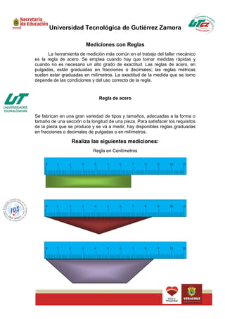 Universidad Tecnológica de Gutiérrez Zamora

                         Mediciones con Reglas
      La herramienta de medición más común en el trabajo del taller mecánico
es la regla de acero. Se emplea cuando hay que tomar medidas rápidas y
cuando no es necesario un alto grado de exactitud. Las reglas de acero, en
pulgadas, están graduadas en fracciones o decimales; las reglas métricas
suelen estar graduadas en milímetros. La exactitud de la medida que se tomo
depende de las condiciones y del uso correcto de la regla.


                               Regla de acero


Se fabrican en una gran variedad de tipos y tamaños, adecuadas a la forma o
tamaño de una sección o la longitud de una pieza. Para satisfacer los requisitos
de la pieza que se produce y se va a medir, hay disponibles reglas graduadas
en fracciones o decimales de pulgadas o en milímetros.

                  Realiza las siguientes mediciones:
                             Regla en Centímetros
 