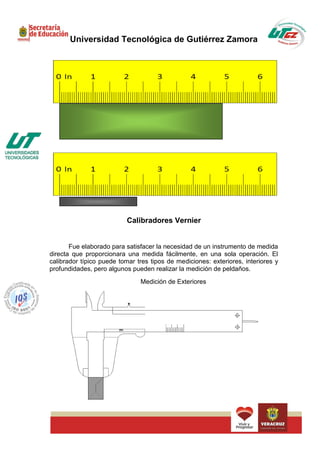 Universidad Tecnológica de Gutiérrez Zamora




                           Calibradores Vernier


       Fue elaborado para satisfacer la necesidad de un instrumento de medida
directa que proporcionara una medida fácilmente, en una sola operación. El
calibrador típico puede tomar tres tipos de mediciones: exteriores, interiores y
profundidades, pero algunos pueden realizar la medición de peldaños.
                               Medición de Exteriores
 