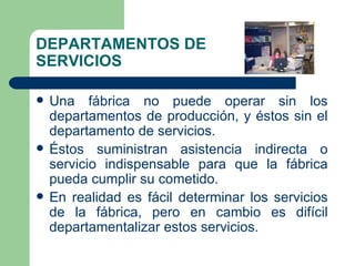 DEPARTAMENTOS DE SERVICIOS Una fábrica no puede operar sin los departamentos de producción, y éstos sin el departamento de servicios. Éstos suministran asistencia indirecta o servicio indispensable para que la fábrica pueda cumplir su cometido. En realidad es fácil determinar los servicios de la fábrica, pero en cambio es difícil departamentalizar estos servicios. 