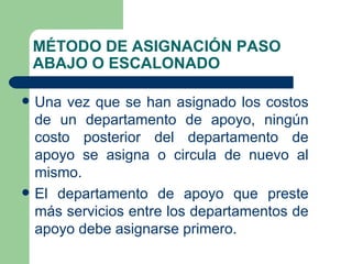 MÉTODO DE ASIGNACIÓN PASO ABAJO O ESCALONADO Una vez que se han asignado los costos de un departamento de apoyo, ningún costo posterior del departamento de apoyo se asigna o circula de nuevo al mismo.  El departamento de apoyo que preste más servicios entre los departamentos de apoyo debe asignarse primero. 