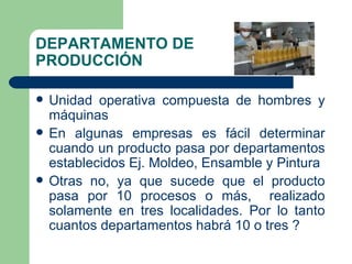 DEPARTAMENTO DE PRODUCCIÓN Unidad operativa compuesta de hombres y máquinas En algunas empresas es fácil determinar cuando un producto pasa por departamentos establecidos Ej. Moldeo, Ensamble y Pintura Otras no, ya que sucede que el producto pasa por 10 procesos o más,  realizado solamente en tres localidades. Por lo tanto cuantos departamentos habrá 10 o tres ? 