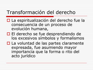 Transformación del derechoLa espiritualización del derecho fue la consecuencia de un proceso de evolución humana, El derecho se fue desprendiendo de los excesivos símbolos y formalismos La voluntad de las partes claramente expresada, fue asumiendo mayor importancia que la forma o rito del acto jurídico