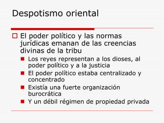 Despotismo oriental El poder político y las normas jurídicas emanan de las creencias divinas de la tribu Los reyes representan a los dioses, al poder político y a la justiciaEl poder político estaba centralizado y concentradoExistía una fuerte organización burocráticaY un débil régimen de propiedad privada