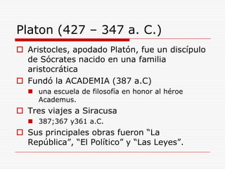 Platon (427 – 347 a. C.)Aristocles, apodado Platón, fue un discípulo de Sócrates nacido en una familia aristocráticaFundó la ACADEMIA (387 a.C)una escuela de filosofía en honor al héroe Academus.Tres viajes a Siracusa387;367 y361 a.C.Sus principales obras fueron “La República”, “El Político” y “Las Leyes”. 